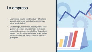 La empresa
• La empresa es una acción ardua y dificultosa
que valerosamente un individuo comienza o
inicia, según la RAE.
• Entidad legal, económica, social y moral en la
que inversionistas empresarios e individuos
capacitados se unen con el objeto de producir
bienes y servicios que satisfacen una o varias
necesidades de los individuos en el mercado
que opera.
 