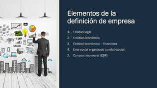 Elementos de la
definición de empresa
1. Entidad legal
2. Entidad económica
3. Entidad económico – financiera
4. Ente social organizado (unidad social)
5. Compromiso moral (ESR)
 