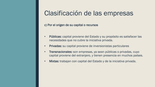 Clasificación de las empresas
c) Por el origen de su capital o recursos
• Públicas: capital proviene del Estado y su propósito es satisfacer las
necesidades que no cubre la iniciativa privada.
• Privadas: su capital proviene de inversionistas particulares
• Transnacionales: son empresas, ya sean públicas o privadas, cuyo
capital proviene del extranjero, y tienen presencia en muchos países.
• Mixtas: trabajan con capital del Estado y de la iniciativa privada.
 