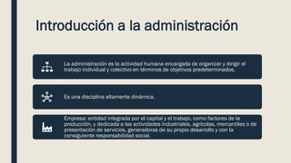 Introducción a la administración
La administración es la actividad humana encargada de organizar y dirigir el
trabajo individual y colectivo en términos de objetivos predeterminados.
Es una disciplina altamente dinámica.
Empresa: entidad integrada por el capital y el trabajo, como factores de la
producción, y dedicada a las actividades industriales, agrícolas, mercantiles o de
presentación de servicios, generadoras de su propio desarrollo y con la
consiguiente responsabilidad social.
 
