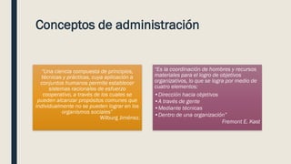 Conceptos de administración
“Una ciencia compuesta de principios,
técnicas y prácticas, cuya aplicación a
conjuntos humanos permite establecer
sistemas racionales de esfuerzo
cooperativo, a través de los cuales se
pueden alcanzar propósitos comunes que
individualmente no se pueden lograr en los
organismos sociales”
Wilburg Jiménez.
“Es la coordinación de hombres y recursos
materiales para el logro de objetivos
organizativos, lo que se logra por medio de
cuatro elementos:
•Dirección hacia objetivos
•A través de gente
•Mediante técnicas
•Dentro de una organización”
Fremont E. Kast
 