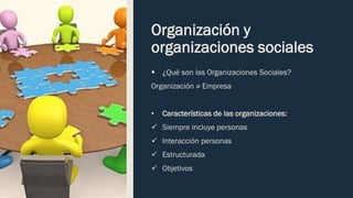 Organización y
organizaciones sociales
▪ ¿Qué son las Organizaciones Sociales?
Organización ≠ Empresa
• Características de las organizaciones:
✓ Siempre incluye personas
✓ Interacción personas
✓ Estructurada
✓ Objetivos
 