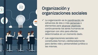 Organización y
organizaciones sociales
✓ La organización es la coordinación de
esfuerzos de dos o más personas o
elementos para alcanzar objetivos;
continuamente los seres humanos se
organizan con otro para efectos
determinados en un momento dado.
✓ Las organizaciones sociales son
constituidas formal y deliberadamente
para darles vida y personalidad jurídica a
las mismas.
 
