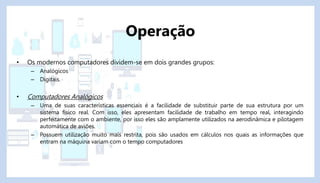• Os modernos computadores dividem-se em dois grandes grupos:
– Analógicos
– Digitais.
• Computadores Analógicos
– Uma de suas características essenciais é a facilidade de substituir parte de sua estrutura por um
sistema físico real. Com isso, eles apresentam facilidade de trabalho em tempo real, interagindo
perfeitamente com o ambiente, por isso eles são amplamente utilizados na aerodinâmica e pilotagem
automática de aviões.
– Possuem utilização muito mais restrita, pois são usados em cálculos nos quais as informações que
entram na máquina variam com o tempo computadores
Operação
 