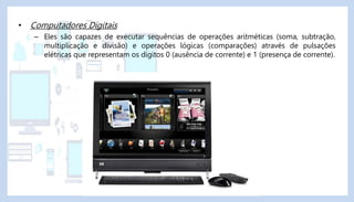 • Computadores Digitais
– Eles são capazes de executar sequências de operações aritméticas (soma, subtração,
multiplicação e divisão) e operações lógicas (comparações) através de pulsações
elétricas que representam os dígitos 0 (ausência de corrente) e 1 (presença de corrente).
 