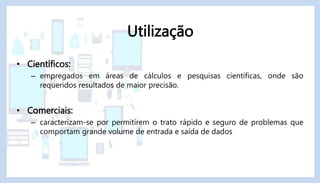 • Científicos:
– empregados em áreas de cálculos e pesquisas científicas, onde são
requeridos resultados de maior precisão.
• Comerciais:
– caracterizam-se por permitirem o trato rápido e seguro de problemas que
comportam grande volume de entrada e saída de dados
Utilização
 
