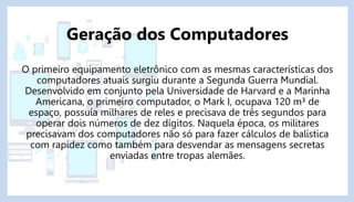 O primeiro equipamento eletrônico com as mesmas características dos
computadores atuais surgiu durante a Segunda Guerra Mundial.
Desenvolvido em conjunto pela Universidade de Harvard e a Marinha
Americana, o primeiro computador, o Mark I, ocupava 120 m³ de
espaço, possuía milhares de reles e precisava de três segundos para
operar dois números de dez dígitos. Naquela época, os militares
precisavam dos computadores não só para fazer cálculos de balística
com rapidez como também para desvendar as mensagens secretas
enviadas entre tropas alemães.
Geração dos Computadores
 