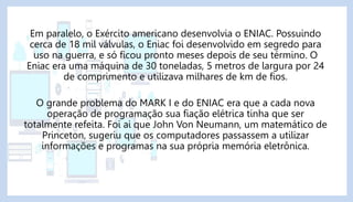 Em paralelo, o Exército americano desenvolvia o ENIAC. Possuindo
cerca de 18 mil válvulas, o Eniac foi desenvolvido em segredo para
uso na guerra, e só ficou pronto meses depois de seu término. O
Eniac era uma máquina de 30 toneladas, 5 metros de largura por 24
de comprimento e utilizava milhares de km de fios.
O grande problema do MARK I e do ENIAC era que a cada nova
operação de programação sua fiação elétrica tinha que ser
totalmente refeita. Foi ai que John Von Neumann, um matemático de
Princeton, sugeriu que os computadores passassem a utilizar
informações e programas na sua própria memória eletrônica.
 