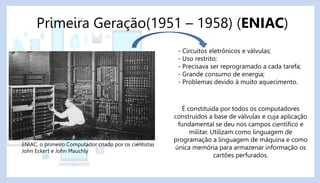 Primeira Geração(1951 – 1958) (ENIAC)
- Circuitos eletrônicos e válvulas;
- Uso restrito;
- Precisava ser reprogramado a cada tarefa;
- Grande consumo de energia;
- Problemas devido à muito aquecimento.
É constituída por todos os computadores
construídos a base de válvulas e cuja aplicação
fundamental se deu nos campos científico e
militar. Utilizam como linguagem de
programação a linguagem de máquina e como
única memória para armazenar informação os
cartões perfurados.
ENIAC, o primeiro Computador criado por os cientistas
John Eckert e John Mauchly
 