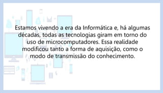 Estamos vivendo a era da Informática e, há algumas
décadas, todas as tecnologias giram em torno do
uso de microcomputadores. Essa realidade
modificou tanto a forma de aquisição, como o
modo de transmissão do conhecimento.
 