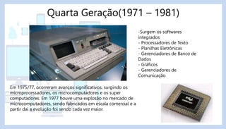 Quarta Geração(1971 – 1981)
-Surgem os softwares
integrados
- Processadores de Texto
- Planilhas Eletrônicas
- Gerenciadores de Banco de
Dados
- Gráficos
- Gerenciadores de
Comunicação
Em 1975/77, ocorreram avanços significativos, surgindo os
microprocessadores, os microcomputadores e os super
computadores. Em 1977 houve uma explosão no mercado de
microcomputadores, sendo fabricados em escala comercial e a
partir daí a evolução foi sendo cada vez maior.
 