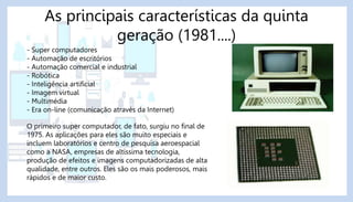 As principais características da quinta
geração (1981....)
- Super computadores
- Automação de escritórios
- Automação comercial e industrial
- Robótica
- Inteligência artificial
- Imagem virtual
- Multimédia
- Era on-line (comunicação através da Internet)
O primeiro super computador, de fato, surgiu no final de
1975. As aplicações para eles são muito especiais e
incluem laboratórios e centro de pesquisa aeroespacial
como a NASA, empresas de altíssima tecnologia,
produção de efeitos e imagens computadorizadas de alta
qualidade, entre outros. Eles são os mais poderosos, mais
rápidos e de maior custo.
 