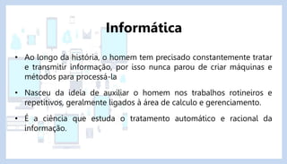 • Ao longo da história, o homem tem precisado constantemente tratar
e transmitir informação, por isso nunca parou de criar máquinas e
métodos para processá-la
• Nasceu da ideia de auxiliar o homem nos trabalhos rotineiros e
repetitivos, geralmente ligados à área de calculo e gerenciamento.
• É a ciência que estuda o tratamento automático e racional da
informação.
Informática
 