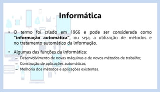 • O termo foi criado em 1966 e pode ser considerada como
“informação automática”, ou seja, a utilização de métodos e
no tratamento automático da informação.
• Algumas das funções da informática:
– Desenvolvimento de novas máquinas e de novos métodos de trabalho;
– Construção de aplicações automáticas;
– Melhoria dos métodos e aplicações existentes.
Informática
 