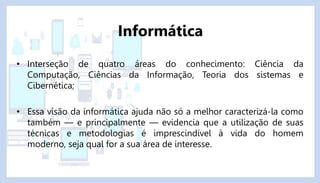 • Interseção de quatro áreas do conhecimento: Ciência da
Computação, Ciências da Informação, Teoria dos sistemas e
Cibernética;
• Essa visão da informática ajuda não só a melhor caracterizá-la como
também — e principalmente — evidencia que a utilização de suas
técnicas e metodologias é imprescindível à vida do homem
moderno, seja qual for a sua área de interesse.
Informática
 