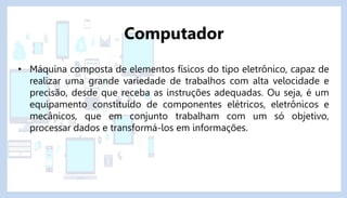 • Máquina composta de elementos físicos do tipo eletrônico, capaz de
realizar uma grande variedade de trabalhos com alta velocidade e
precisão, desde que receba as instruções adequadas. Ou seja, é um
equipamento constituído de componentes elétricos, eletrônicos e
mecânicos, que em conjunto trabalham com um só objetivo,
processar dados e transformá-los em informações.
Computador
 
