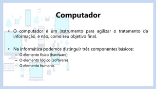 • O computador é um instrumento para agilizar o tratamento da
informação, e não, como seu objetivo final.
• Na informática podemos distinguir três componentes básicos:
– O elemento físico (hardware)
– O elemento lógico (software)
– O elemento humano.
Computador
 