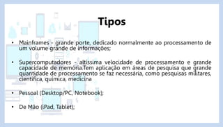 • Mainframes - grande porte, dedicado normalmente ao processamento de
um volume grande de informações;
• Supercomputadores - altíssima velocidade de processamento e grande
capacidade de memória.Tem aplicação em áreas de pesquisa que grande
quantidade de processamento se faz necessária, como pesquisas militares,
científica, química, medicina
• Pessoal (Desktop/PC, Notebook);
• De Mão (iPad, Tablet);
Tipos
 