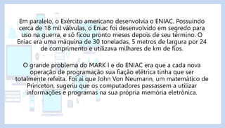 Em paralelo, o Exército americano desenvolvia o ENIAC. Possuindo
cerca de 18 mil válvulas, o Eniac foi desenvolvido em seg...