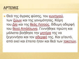 ΑΡΤΕΜΙΣ
 Θεά της άγριας φύσης, του κυνηγιού,
των ζώων και της γονιμότητας. Κόρη
του Δία και της θεάς Λητούς, δίδυμη αδερφή
του θεού Απόλλωνα. Γεννήθηκε πρώτη και
μάλιστα βοήθησε την μητέρα της να
ξεγεννήσει και τον αδερφό της. Και γι'αυτό,
από εκεί και έπειτα ήταν και θεά των τοκετών.
 