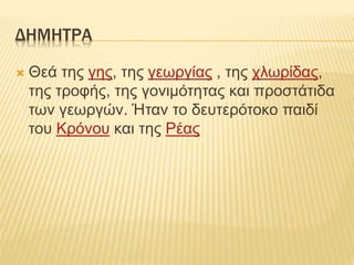 ΔΗΜΗΤΡΑ
 Θεά της γης, της γεωργίας , της χλωρίδας,
της τροφής, της γονιμότητας και προστάτιδα
των γεωργών. Ήταν το δευτερότοκο παιδί
του Κρόνου και της Ρέας
 