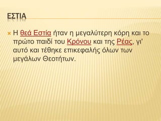 ΕΣΤΙΑ
 Η θεά Εστία ήταν η μεγαλύτερη κόρη και το
πρώτο παιδί του Κρόνου και της Ρέας, γι'
αυτό και τέθηκε επικεφαλής όλων των
μεγάλων Θεοτήτων.
 