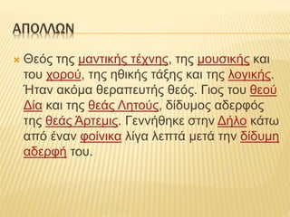 ΑΠΟΛΛΩΝ
 Θεός της μαντικής τέχνης, της μουσικής και
του χορού, της ηθικής τάξης και της λογικής.
Ήταν ακόμα θεραπευτής θεός. Γιος του θεού
Δία και της θεάς Λητούς, δίδυμος αδερφός
της θεάς Άρτεμις. Γεννήθηκε στην Δήλο κάτω
από έναν φοίνικα λίγα λεπτά μετά την δίδυμη
αδερφή του.
 