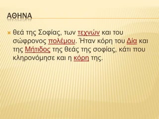 ΑΘΗΝΑ
 θεά της Σοφίας, των τεχνών και του
σώφρονος πολέμου. Ήταν κόρη του Δία και
της Μήτιδος της θεάς της σοφίας, κάτι που
κληρονόμησε και η κόρη της.
 
