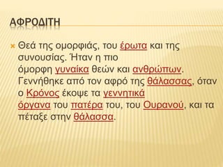 ΑΦΡΟΔΙΤΗ
 Θεά της ομορφιάς, του έρωτα και της
συνουσίας. Ήταν η πιο
όμορφη γυναίκα θεών και ανθρώπων.
Γεννήθηκε από τον αφρό της θάλασσας, όταν
ο Κρόνος έκοψε τα γεννητικά
όργανα του πατέρα του, του Ουρανού, και τα
πέταξε στην θάλασσα.
 