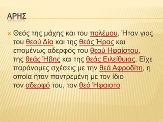 ΑΡΗΣ
 Θεός της μάχης και του πολέμου. Ήταν γιος
του θεού Δία και της θεάς Ήρας και
επομένως αδερφός του θεού Ηφαίστου,
της θεάς Ήβης και της θεάς Ειλείθυιας. Είχε
παράνομες σχέσεις με την θεά Αφροδίτη, η
οποία ήταν παντρεμένη με τον ίδιο
τον αδερφό του, τον θεό Ήφαιστο
 