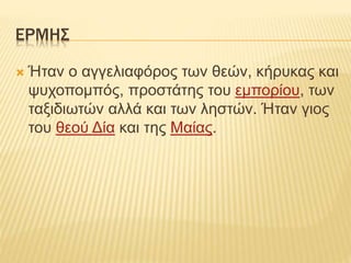 ΕΡΜΗΣ
 Ήταν ο αγγελιαφόρος των θεών, κήρυκας και
ψυχοπομπός, προστάτης του εμπορίου, των
ταξιδιωτών αλλά και των ληστών. Ήταν γιος
του θεού Δία και της Μαίας.
 