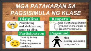 MGA PATAKARAN SA
PAGSISIMULA NG KLASE
Disiplina
Panatilihing
makabuluhan ang
gamit ng bibig.
Respeto
Paki-silent ang cellphone o
kaya paki-vibrate para sa
mga emergency calls.
Partisipasyon
Itaas ng kamay
kung may
katanungan o may
sasabihin.
Pagsunod
Mag
suot ng kasuotang
pampaaralan.
 