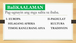 Pag-ugnayin ang mga salita sa ibaba.
I- EUROPA II-PAGSULAT
HILAGANG AFRIKA KULTURA
TIMOG KANLURANG ASYA TRADISYON
BaliKAALAMAN
 