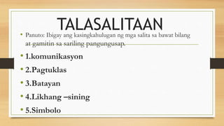 TALASALITAAN
• Panuto: Ibigay ang kasingkahulugan ng mga salita sa bawat bilang
at gamitin sa sariling pangungusap.
• 1.komunikasyon
• 2.Pagtuklas
• 3.Batayan
• 4.Likhang –sining
• 5.Simbolo
 