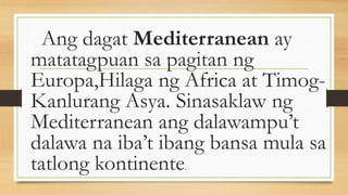 Ang dagat Mediterranean ay
matatagpuan sa pagitan ng
Europa,Hilaga ng Africa at Timog-
Kanlurang Asya. Sinasaklaw ng
Mediterranean ang dalawampu’t
dalawa na iba’t ibang bansa mula sa
tatlong kontinente.
 