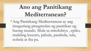 Ano ang Panitikang
Mediterranean?
•Ang Panitikang Mediterranean ay ang
tinaguriang pinagmulan ng panitikan ng
buong mundo. Mula sa mitolohiya , epiko,
maikling kwento, pabula, parabula, tula,
nobela at iba pa.
 