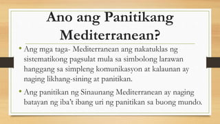 Ano ang Panitikang
Mediterranean?
• Ang mga taga- Mediterranean ang nakatuklas ng
sistematikong pagsulat mula sa simbolong larawan
hanggang sa simpleng komunikasyon at kalaunan ay
naging likhang-sining at panitikan.
• Ang panitikan ng Sinaunang Mediterranean ay naging
batayan ng iba’t ibang uri ng panitikan sa buong mundo.
 