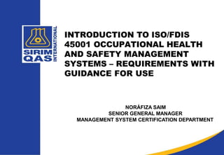 INTRODUCTION TO ISO/FDIS
45001 OCCUPATIONAL HEALTH
AND SAFETY MANAGEMENT
SYSTEMS – REQUIREMENTS WITH
GUIDANCE FOR USE
NORÁFIZA SAIM
SENIOR GENERAL MANAGER
MANAGEMENT SYSTEM CERTIFICATION DEPARTMENT
 