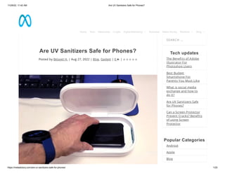 11/29/22, 11:42 AM Are UV Sanitizers Safe for Phones?
https://metadictory.com/are-uv-sanitizers-safe-for-phones/ 1/25
Are UV Sanitizers Safe for Phones?
Posted by Belayet H. | Aug 27, 2022 | Blog, Gadget | 0 |
SEARCH …
Tech updates
The Benefits of Adobe
Illustrator For
Photoshop Users
Best Budget
Smartphone For
Parents You Must Like
What is social media
exchange and how to
do it?
Are UV Sanitizers Safe
for Phones?
Can a Screen Protector
Prevent Cracks? Benefits
of using Screen
Protector
Popular Categories
Android
Apple
Blog
     
Home Tech Metaverse Crypto Digital Marketing  Business Make Money Reviews  Blog 
 