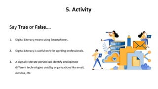 5. Activity
Say True or False….
1. Digital Literacy means using Smartphones.
2. Digital Literacy is useful only for working professionals.
3. A digitally literate person can identify and operate
different technologies used by organizations like email,
outlook, etc.
 