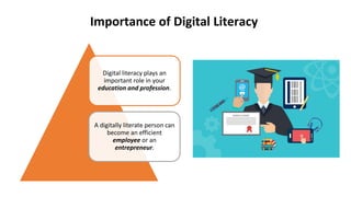 Digital literacy plays an
important role in your
education and profession.
A digitally literate person can
become an efficient
employee or an
entrepreneur.
Importance of Digital Literacy
 