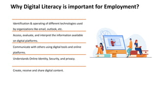 Why Digital Literacy is important for Employment?
Identification & operating of different technologies used
by organizations like email, outlook, etc.
Access, evaluate, and interpret the information available
on digital platforms.
Communicate with others using digital tools and online
platforms.
Understands Online Identity, Security, and privacy.
Create, receive and share digital content.
 