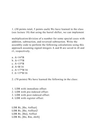 1. (30 points total, 5 points each) We have learned in the class
(see lecture 18) that using the barrel shifter, we can implement
multiplication/division of a number for some special cases with
addition, subtraction, and reversed subtraction. Write the
assembly code to perform the following calculations using this
approach assuming signed integers A and B are saved in r0 and
r1, respectively.
a. A=16*B
b. A=17*B
c. A=15*B
d. A=B/16
e. A=17*B/16
f. A=15*B/16
2. (70 points) We have learned the following in the class:
1. LDR with immediate offset:
2. LDR with pre-indexed offset:
3. LDR with post-indexed offset:
4. LDR with register offset:
LDR Rt, [Rn, #offset]
LDR Rt, [Rn, #offset]!
LDR Rt, [Rn], #offset
LDR Rt, [Rn, Rm, shift]
 