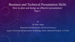 Business and Technical Presentation Skills
How to plan and design an effective presentation!
Part-1
By
Dr Deler Singh
Department Of Humanities And Social Sciences
Jaypee University Of Information Technology, Solan. Himachal Pradesh (173234)
 