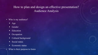 How to plan and design an effective presentation?
Audience Analysis
• Who is my audience?
 Age
 Gender
 Education
 Occ...
