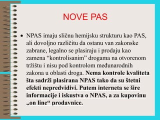 NOVE PAS
 NPAS imaju sličnu hemijsku strukturu kao PAS,
ali dovoljno različitu da ostanu van zakonske
zabrane, legalno se plasiraju i prodaju kao
zamena “kontrolisanim” drogama na otvorenom
tržištu i nisu pod kontrolom međunarodnih
zakona u oblasti droga. Nema kontrole kvaliteta
šta sadrži plasirana NPAS tako da su štetni
efekti nepredvidivi. Putem interneta se šire
informacije i iskustva o NPAS, a za kupovinu
„on line“ prodavnice.
 
