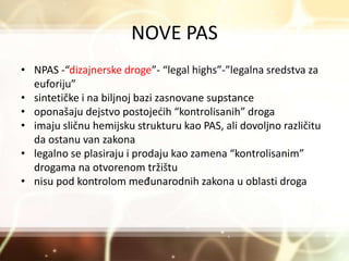 NOVE PAS
• NPAS -“dizajnerske droge”- “legal highs”-”legalna sredstva za
euforiju”
• sintetičke i na biljnoj bazi zasnovane supstance
• oponašaju dejstvo postojećih “kontrolisanih” droga
• imaju sličnu hemijsku strukturu kao PAS, ali dovoljno različitu
da ostanu van zakona
• legalno se plasiraju i prodaju kao zamena “kontrolisanim”
drogama na otvorenom tržištu
• nisu pod kontrolom međunarodnih zakona u oblasti droga
 