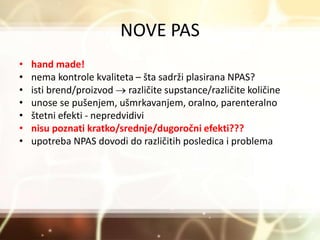 NOVE PAS
• hand made!
• nema kontrole kvaliteta – šta sadrži plasirana NPAS?
• isti brend/proizvod  različite supstance/različite količine
• unose se pušenjem, ušmrkavanjem, oralno, parenteralno
• štetni efekti - nepredvidivi
• nisu poznati kratko/srednje/dugoročni efekti???
• upotreba NPAS dovodi do različitih posledica i problema
 