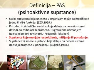 Definicija – PAS
(psihoaktivne supstance)
• Svaka supstanca koja unesena u organizam može da modifikuje
jednu ili više funkcija. (SZO,1969.)
• Prirodno ili sintetičko sredstvo koje deluje na nervni sistem i
dovodi do psiholoških promena. Dugotrajnim uzimanjem
izazivaju bolesti zavisnosti. (Pedagoški leksikon)
• Supstance koje menjaju raspoloženje, mišljenje ili ponašanje.
• Supstance ili smese supstanci koje deluju na nervni sistem i
izazivaju promene u ponašanju. (Bukelić,1988.)
 