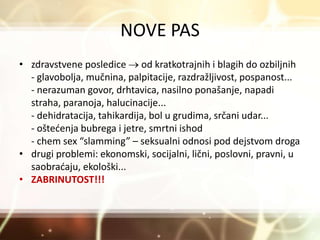 NOVE PAS
• zdravstvene posledice  od kratkotrajnih i blagih do ozbiljnih
- glavobolja, mučnina, palpitacije, razdražljivost, pospanost...
- nerazuman govor, drhtavica, nasilno ponašanje, napadi
straha, paranoja, halucinacije...
- dehidratacija, tahikardija, bol u grudima, srčani udar...
- oštećenja bubrega i jetre, smrtni ishod
- chem sex “slamming” – seksualni odnosi pod dejstvom droga
• drugi problemi: ekonomski, socijalni, lični, poslovni, pravni, u
saobraćaju, ekološki...
• ZABRINUTOST!!!
 